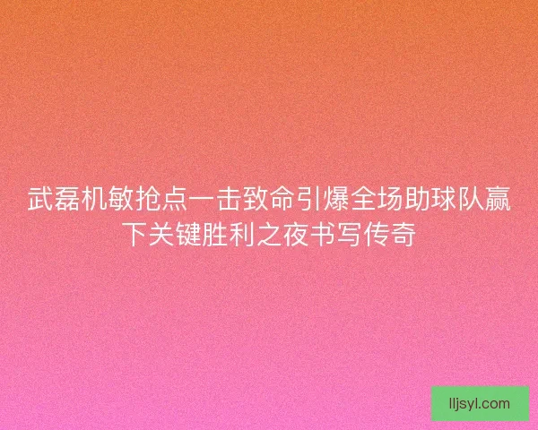 武磊机敏抢点一击致命引爆全场助球队赢下关键胜利之夜书写传奇