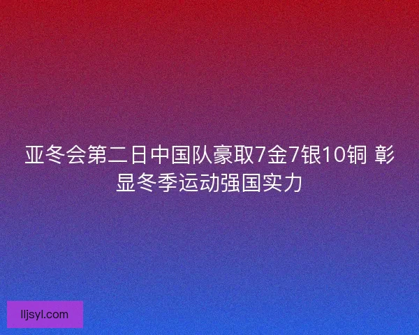 亚冬会第二日中国队豪取7金7银10铜 彰显冬季运动强国实力