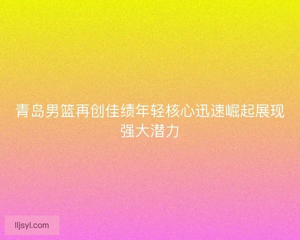 青岛男篮再创佳绩年轻核心迅速崛起展现强大潜力