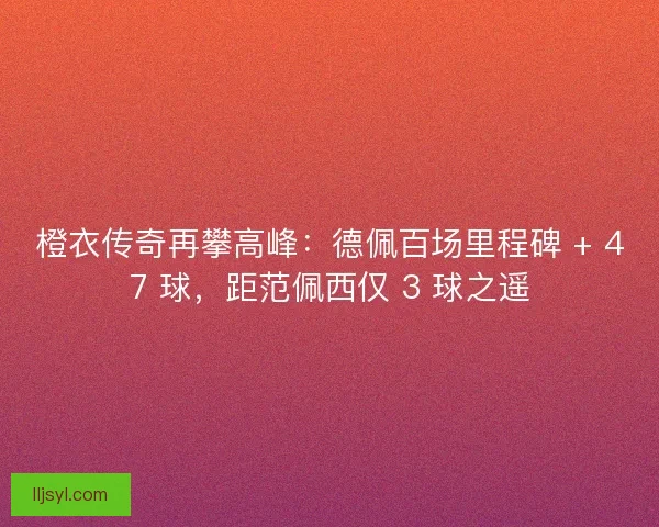 橙衣传奇再攀高峰：德佩百场里程碑 + 47 球，距范佩西仅 3 球之遥