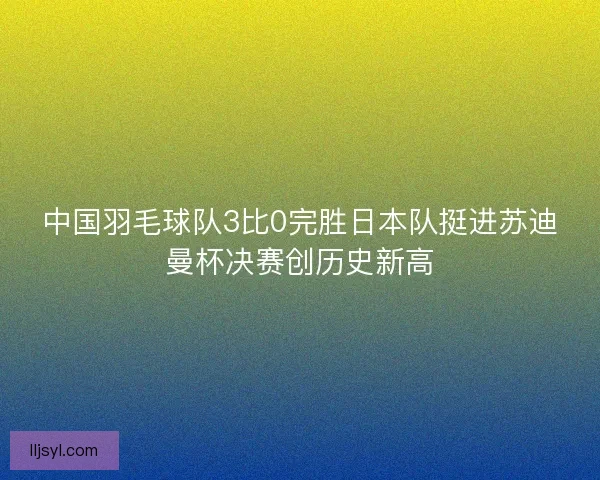 中国羽毛球队3比0完胜日本队挺进苏迪曼杯决赛创历史新高