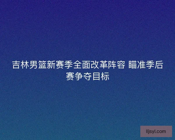 吉林男篮新赛季全面改革阵容 瞄准季后赛争夺目标