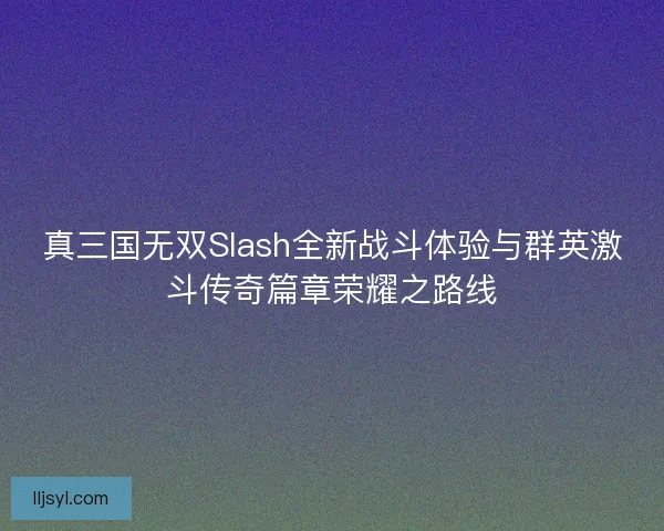 真三国无双Slash全新战斗体验与群英激斗传奇篇章荣耀之路线