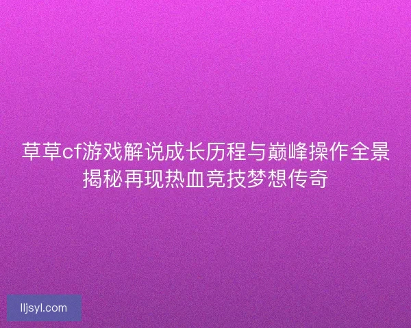草草cf游戏解说成长历程与巅峰操作全景揭秘再现热血竞技梦想传奇