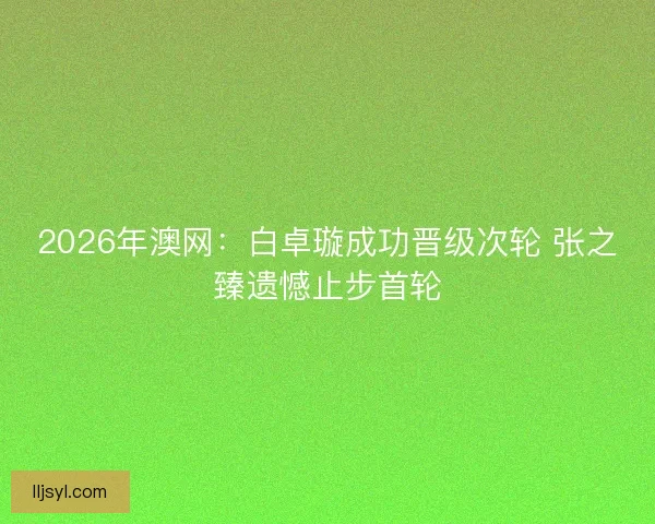2026年澳网：白卓璇成功晋级次轮 张之臻遗憾止步首轮