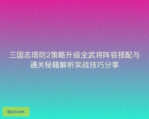 三国志塔防2策略升级全武将阵容搭配与通关秘籍解析实战技巧分享