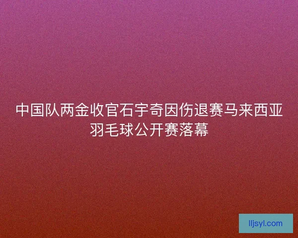 中国队两金收官石宇奇因伤退赛马来西亚羽毛球公开赛落幕