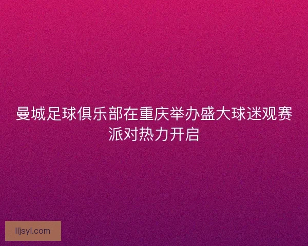 曼城足球俱乐部在重庆举办盛大球迷观赛派对热力开启