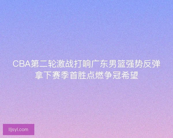 CBA第二轮激战打响广东男篮强势反弹拿下赛季首胜点燃争冠希望