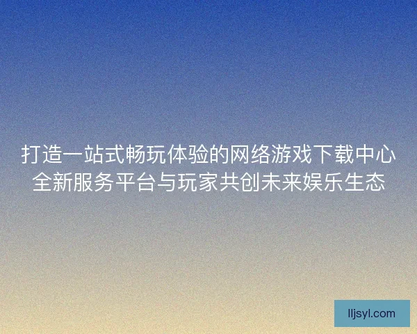 打造一站式畅玩体验的网络游戏下载中心全新服务平台与玩家共创未来娱乐生态