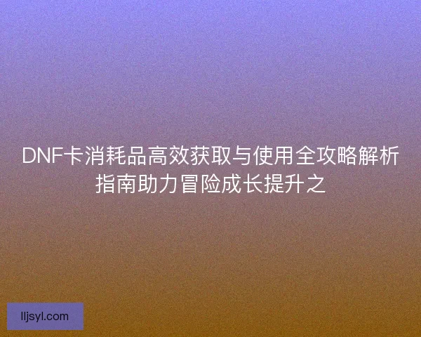 DNF卡消耗品高效获取与使用全攻略解析指南助力冒险成长提升之