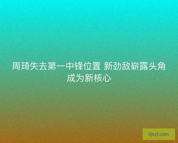 周琦失去第一中锋位置 新劲敌崭露头角成为新核心