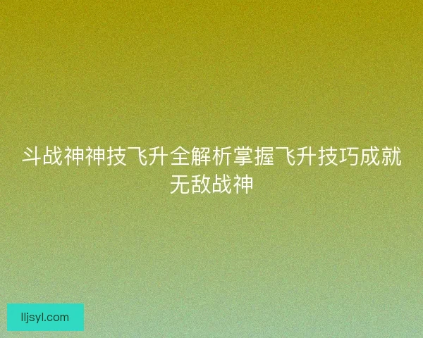 斗战神神技飞升全解析掌握飞升技巧成就无敌战神
