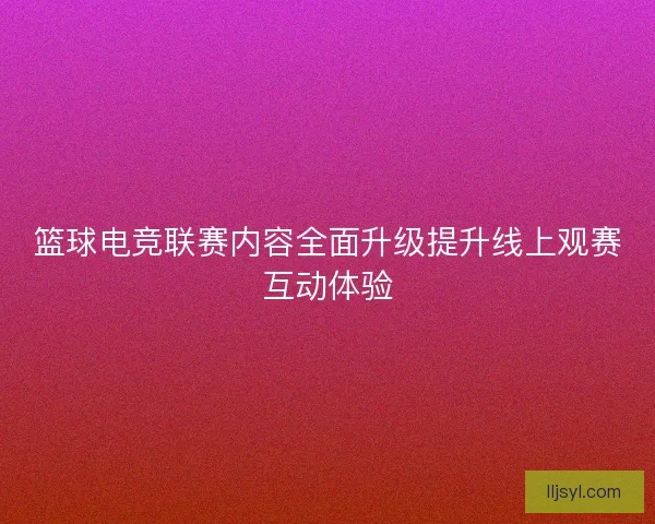 篮球电竞联赛内容全面升级提升线上观赛互动体验
