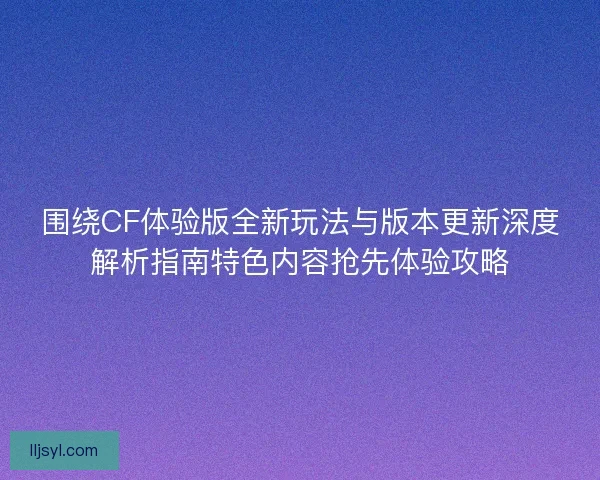 围绕CF体验版全新玩法与版本更新深度解析指南特色内容抢先体验攻略