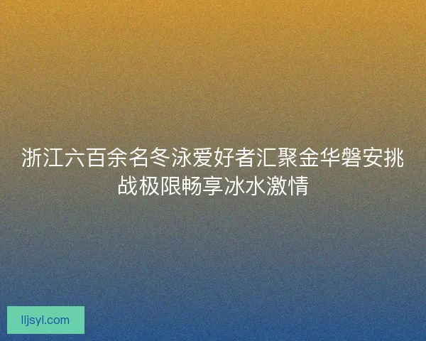 浙江六百余名冬泳爱好者汇聚金华磐安挑战极限畅享冰水激情