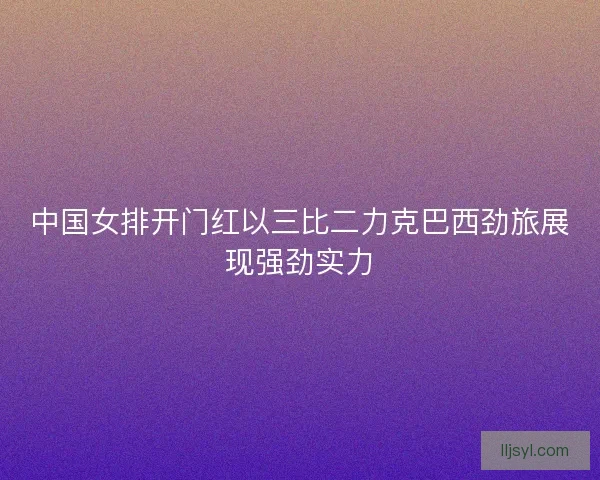中国女排开门红以三比二力克巴西劲旅展现强劲实力