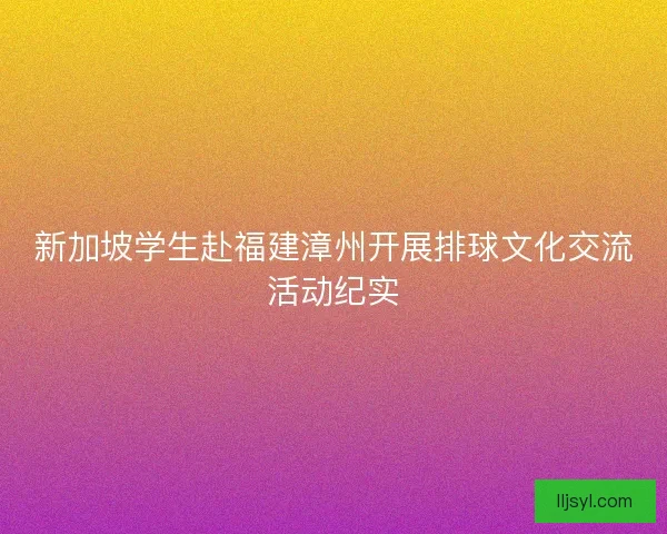 新加坡学生赴福建漳州开展排球文化交流活动纪实