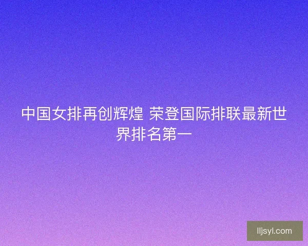 中国女排再创辉煌 荣登国际排联最新世界排名第一