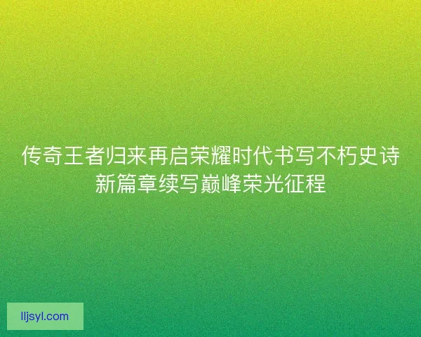 传奇王者归来再启荣耀时代书写不朽史诗新篇章续写巅峰荣光征程