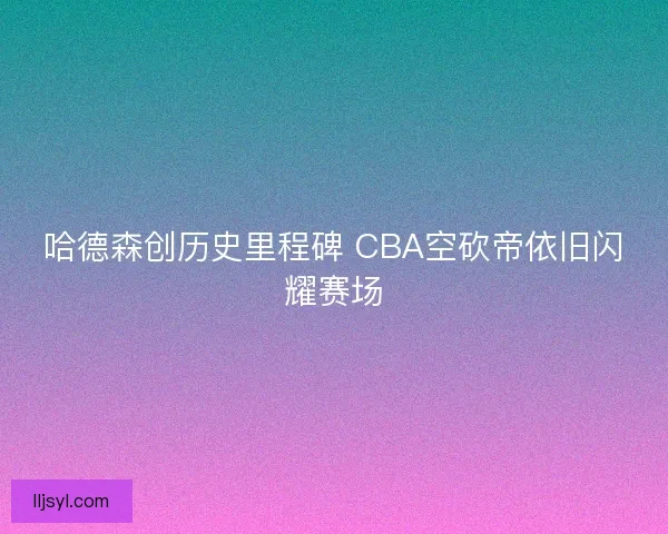 哈德森创历史里程碑 CBA空砍帝依旧闪耀赛场