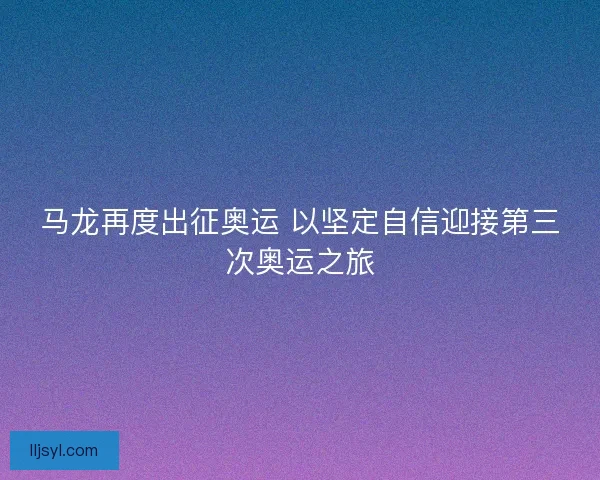 马龙再度出征奥运 以坚定自信迎接第三次奥运之旅