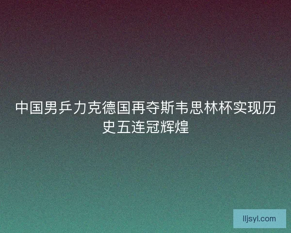 中国男乒力克德国再夺斯韦思林杯实现历史五连冠辉煌