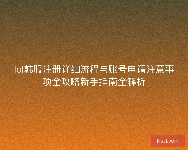 lol韩服注册详细流程与账号申请注意事项全攻略新手指南全解析