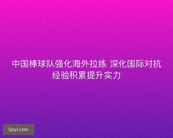 中国棒球队强化海外拉练 深化国际对抗经验积累提升实力