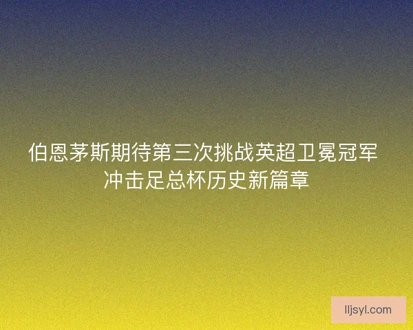 伯恩茅斯期待第三次挑战英超卫冕冠军 冲击足总杯历史新篇章