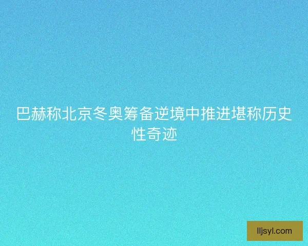 巴赫称北京冬奥筹备逆境中推进堪称历史性奇迹