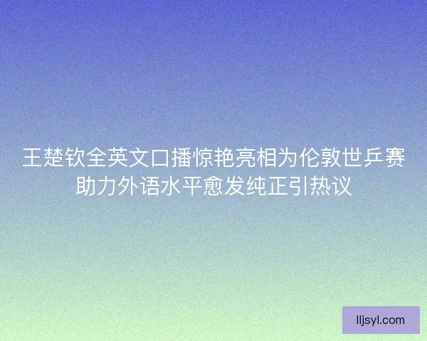 王楚钦全英文口播惊艳亮相为伦敦世乒赛助力外语水平愈发纯正引热议
